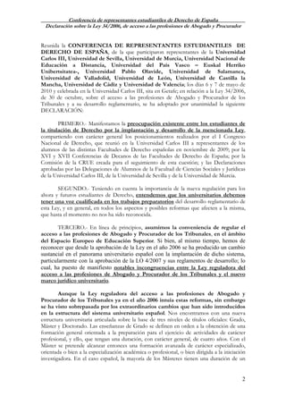 Conferencia de representantes estudiantiles de Derecho de España
Declaración sobre la Ley 34/2006, de acceso a las profesiones de Abogado y Procurador
2
Reunida la CONFERENCIA DE REPRESENTANTES ESTUDIANTILES DE
DERECHO DE ESPAÑA, de la que participaron representantes de la Universidad
Carlos III, Universidad de Sevilla, Universidad de Murcia, Universidad Nacional de
Educación a Distancia, Universidad del País Vasco – Euskal Herriko
Unibertsitatea-, Universidad Pablo Olavide, Universidad de Salamanca,
Universidad de Valladolid, Universidad de León, Universidad de Castilla la
Mancha, Universidad de Cádiz y Universidad de Valencia; los días 6 y 7 de mayo de
2010 y celebrada en la Universidad Carlos III, sita en Getafe; en relación a la Ley 34/2006,
de 30 de octubre, sobre el acceso a las profesiones de Abogado y Procurador de los
Tribunales y a su desarrollo reglamentario, se ha adoptado por unanimidad la siguiente
DECLARACIÓN:
PRIMERO.- Manifestamos la preocupación existente entre los estudiantes de
la titulación de Derecho por la implantación y desarrollo de la mencionada Ley,
compartiendo con carácter general los posicionamientos realizados por el I Congreso
Nacional de Derecho, que reunió en la Universidad Carlos III a representantes de los
alumnos de las distintas Facultades de Derecho españolas en noviembre de 2009; por la
XVI y XVII Conferencias de Decanos de las Facultades de Derecho de España; por la
Comisión de la CRUE creada para el seguimiento de esta cuestión; y las Declaraciones
aprobadas por las Delegaciones de Alumnos de la Facultad de Ciencias Sociales y Jurídicas
de la Universidad Carlos III, de la Universidad de Sevilla y de la Universidad de Murcia.
SEGUNDO.- Teniendo en cuenta la importancia de la nueva regulación para los
ahora y futuros estudiantes de Derecho, entendemos que los universitarios debemos
tener una voz cualificada en los trabajos preparatorios del desarrollo reglamentario de
esta Ley, y en general, en todos los aspectos y posibles reformas que afecten a la misma,
que hasta el momento no nos ha sido reconocida.
TERCERO.- En línea de principios, asumimos la conveniencia de regular el
acceso a las profesiones de Abogado y Procurador de los Tribunales, en el ámbito
del Espacio Europeo de Educación Superior. Si bien, al mismo tiempo, hemos de
reconocer que desde la aprobación de la Ley en el año 2006 se ha producido un cambio
sustancial en el panorama universitario español con la implantación de dicho sistema,
particularmente con la aprobación de la LO 4/2007 y sus reglamentos de desarrollo; lo
cual, ha puesto de manifiesto notables incongruencias entre la Ley reguladora del
acceso a las profesiones de Abogado y Procurador de los Tribunales y el nuevo
marco jurídico universitario.
Aunque la Ley reguladora del acceso a las profesiones de Abogado y
Procurador de los Tribunales ya en el año 2006 intuía estas reformas, sin embargo
se ha visto sobrepasada por los extraordinarios cambios que han sido introducidos
en la estructura del sistema universitario español. Nos encontramos con una nueva
estructura universitaria articulada sobre la base de tres niveles de títulos oficiales: Grado,
Máster y Doctorado. Las enseñanzas de Grado se definen en orden a la obtención de una
formación general orientada a la preparación para el ejercicio de actividades de carácter
profesional, y ello, que tengan una duración, con carácter general, de cuatro años. Con el
Máster se pretende alcanzar entonces una formación avanzada de carácter especializado,
orientada o bien a la especialización académica o profesional, o bien dirigida a la iniciación
investigadora. En el caso español, la mayoría de los Másteres tienen una duración de un
 