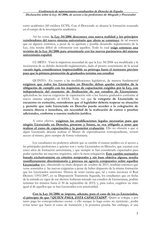 Conferencia de representantes estudiantiles de Derecho de España
Declaración sobre la Ley 34/2006, de acceso a las profesiones de Abogado y Procurador
3
curso académico (60 créditos ECTS). Con el Doctorado se alcanza la formación avanzada
en el campo de la investigación académica.
Así las cosas, la Ley 34/2006 desconoce esta nueva realidad y los principios
vertebradores del nuevo sistema universitario que ahora se construye; de tal manera
que en algunos extremos, a pesar de su apertura y posible desarrollo reglamentario de la
Ley, ésta resulta difícil de cohonestar con aquellos. Todo lo cual exige entonces una
revisión de la Ley 34/2006 para armonizarla con los nuevos parámetros del sistema
universitario español.
CUARTO.- Vista la imperiosa necesidad de que la Ley 34/2006 sea modificada y la
inexistencia de su debido desarrollo reglamentario, dado el pronto vencimiento de la actual
vacatio legis, consideramos imprescindible su prórroga hasta el momento previsto
para que la primera promoción de graduados termine sus estudios.
QUINTO.- En cuanto a las modificaciones legislativas, de manera fundamental
exigimos que todos los Licenciados en Derecho deban quedar excluidos de la
obligación de cumplir con los requisitos de capacitación exigidos por la Ley, con
independencia del momento de finalización de sus estudios de Licenciatura,
aplicándose las nuevas exigencias de capacitación sólo a los futuros graduados conforme al
nuevo sistema adaptado al EEES. Toda vez que la categoría de Licenciado se
encuentra en extinción, entendemos que el legislador debería respetar su situación
y permitir que todo Licenciado en Derecho pueda acceder a la colegiación de
manera directa e inmediata, sin necesidad de la realización de cursos o pruebas
adicionales, conforme a nuestra tradición jurídica.
A estos efectos, exigimos las modificaciones legales necesarias para que
ningún Licenciado en Derecho, presente y futuro, se vea obligado a tener que
realizar el curso de capacitación y la posterior evaluación. Ello no obstaría a que si
algún Licenciado deseara realizar el Máster de especialización correspondiente, tuviera
acceso al mismo, pero siempre de forma voluntaria.
Los estudiantes no podemos admitir que se cambie el estatus jurídico en el acceso a
las principales profesiones a quienes son y serán Licenciados en Derecho, que cuentan con
cinco años de formación universitaria, y que siempre se han considerado capacitados para
poder ejercerlas sin mayores requisitos, salvo la mera colegiación. Este cambio normativo
basado exclusivamente en criterios temporales y sin base objetiva alguna, resulta
manifiestamente discriminatorio y provoca un agravio comparativo sobre aquellos
Licenciados que, obteniendo su título después de octubre de 2011, tendrían entonces que
verse sometidos a las nuevas exigencias a pesar de haber dispuesto de la misma formación
que los Licenciados anteriores. Hemos de tener cuenta que, tal y como reconoce el Real
Decreto 1393/2007, en su Disposición Transitoria Segunda, los estudiantes que en fecha
de la entrada en vigor de ese decreto hubieran iniciado sus estudios de Licenciatura, podrán
terminar los mismos hasta el 30 de septiembre de 2015; y, para todos, exigimos un trato
igual al de aquellos que se han Licenciados con anterioridad.
Con la Ley 34/2006 se impone, además, para el caso de los ya Licenciados,
el principio de que “QUIEN PAGA, ESTÁ CAPACITADO”. Quien se colegia, y por
tanto paga las correspondientes cuotas -y ello aunque lo haga como no ejerciente-, podrá
evitar tener que hacer el curso de formación y la posterior prueba. Sin embargo, si una
 