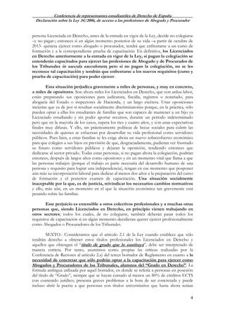 Conferencia de representantes estudiantiles de Derecho de España
Declaración sobre la Ley 34/2006, de acceso a las profesiones de Abogado y Procurador
4
persona Licenciada en Derecho, antes de la entrada en vigor de la Ley, decide no colegiarse
–y no pagar-; entonces si en algún momento posterior de su vida –a partir de octubre de
2013- quisiera ejercer como abogado o procurador, tendrá que enfrentarse a un curso de
formación y a la correspondiente prueba de capacitación. En definitiva, los Licenciados
en Derecho anteriormente a la entrada en vigor de la Ley, si pagan la colegiación se
entenderán capacitados para ejercer las profesiones de Abogado y de Procurador de
los Tribunales in saecula saeculorum; pero si no pagan la colegiación, no se les
reconoce tal capacitación y tendrán que enfrentarse a los nuevos requisitos (curso y
prueba de capacitación) para poder ejercer.
Esta situación perjudica gravemente a miles de personas, y muy en concreto,
a miles de opositores. Son ahora miles los Licenciados en Derecho, que con ardua labor,
están preparando sus oposiciones para judicatura, fiscalía, registros o notariado, para
abogacía del Estado o inspectores de Hacienda, y un largo etcétera. Unas oposiciones
inciertas que ya de por sí resultan socialmente discriminatorias porque, en la práctica, sólo
pueden optar a ellas los estudiantes de familias que son capaces de mantener a un hijo ya
Licenciado estudiando y sin poder aportar recursos, durante un período indeterminado
pero que en la mayoría de los casos, supera los tres y cuatro años, y con unas expectativas
finales muy difusas. Y ello, sin prácticamente políticas de becas sociales para cubrir las
necesidades de quienes se esfuerzan por desarrollar su vida profesional como servidores
públicos. Pues bien, a estas familias se les exige ahora un nuevo sobreesfuerzo económico
para que colegien a sus hijos en previsión de que, desgraciadamente, pudieran ver frustrado
su futuro como servidores públicos y dejaran la oposición, tendiendo entonces que
dedicarse al sector privado. Todas estas personas, si no pagan ahora la colegiación, podrían
entonces, después de largos años como opositores y en un momento vital que llama a que
las personas trabajen (porque el trabajo es parte necesaria del desarrollo humano de una
persona y requisito para lograr una independencia), tengan en ese momento que posponer
aún más su incorporación laboral para dedicar al menos dos años a la preparación del curso
de formación y el posterior examen de capacitación. Una situación socialmente
inaceptable por la que, es de justicia, reivindicar los necesarios cambios normativos
y ello, más aún, en un momento en el que la situación económica tan gravemente está
pesando sobre las familias.
Este perjuicio es extensible a otros colectivos profesionales y a muchas otras
personas que, siendo Licenciados en Derecho, en principio vienen trabajando en
otros sectores; todos los cuales, de no colegiarse, también deberán pasar todos los
requisitos de capacitación si en algún momento decidieran querer ejercer profesionalmente
como Abogados o Procuradores de los Tribunales.
SEXTO.- Consideramos que el artículo 2.1 de la Ley cuando establece que sólo
tendrán derecho a obtener estos títulos profesionales los Licenciados en Derecho y
aquellos que obtengan el “título de grado que lo sustituya”, debe ser interpretado de
manera estricta. Por tanto, asumimos como propias las críticas realizadas por la
Conferencia de Rectores al artículo 2.a) del tercer borrador de Reglamento en cuanto a la
necesidad de concretar que sólo podrán optar a la capacitación para ejercer como
Abogados y Procuradores de los Tribunales, alumnos del “Grado en Derecho”. La
fórmula ambigua utilizada por aquel borrador, en donde se refería a personas en posesión
del título de “Grado”, siempre que se hayan cursado al menos un 80% de créditos ECTS
con contenido jurídico; presenta graves problemas a la hora de ser concretada y puede
incluso abrir la puerta a que personas con títulos universitarios que hasta ahora tenían
 