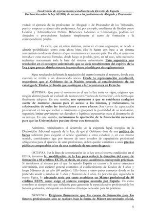Conferencia de representantes estudiantiles de Derecho de España
Declaración sobre la Ley 34/2006, de acceso a las profesiones de Abogado y Procurador
5
vedado el ejercicio de las profesiones de Abogado o de Procurador de los Tribunales,
puedan empezar a ejercer tales profesiones. Así, por ejemplo, estudiantes de Grados como
Gestión y Administración Publica, Relaciones Laborales o Criminología, podrían ser
abogados o procuradores haciendo simplemente el curso de formación y la
correspondiente prueba.
Es cierto que en otros sistemas, como en el caso anglosajón, se tiende a
admitir posibilidades como ésta; ahora bien, ello lo hacen con base a un sistema
universitario totalmente distinto al que mantenemos en nuestro país. Por ello, si queremos
introducir estas nuevas fórmulas, desde luego es posible, pero, en tal caso, sería necesario
replantear nuevamente toda la base del sistema universitario. Esto supondría una
revolución en el concepto universitario que se aleja notablemente del espíritu de la
Ley y que parece absolutamente improcedente admitir por vía reglamentaria.
Sigue resultando deficitaria la regulación del cuarto borrador al respecto, donde esta
cuestión se remite a un desconocido anexo. Desde la representación estudiantil,
requerimos que el Gobierno de la Nación proceda al establecimiento de un
catálogo de Títulos de Grado que sustituyan a la Licenciatura en Derecho.
SÉPTIMO.- Que para el momento en el que la Ley entre en vigor, exigimos que
ningún alumno pueda ser excluido de realizar estos “cursos de formación”, en la forma que
finalmente adopten. En este sentido, nos oponemos a que se establezca cualquier
suerte de numerus clausus para el acceso a los mismos, y reclamamos, la
colaboración de todas las instituciones a estos efectos. Son cursos de capacitación
profesional en los que excluir a estudiantes o posponer la posibilidad de su realización,
supondría limitar gravemente sus derechos y legítimas expectativas para el desempeño de
su trabajo. En este sentido, reclamamos la aportación de la financiación necesaria
para que las Universidades puedan ofertar esta formación.
Asimismo, reivindicamos el desarrollo de la exigencia legal, recogida en la
Disposición Adicional segunda de la Ley, de que el Gobierno dote de una política de
becas suficiente para asegurar el acceso igualitario a estos estudios; y, en este mismo
sentido, consideramos que por tratarse de unos estudios de capacitación profesional
obligatorios para el ejercicio de unas profesiones, deben quedar sometidos a unos precios
públicos comparables a los de una matrícula de un curso de grado.
OCTAVO.- En la línea de armonización de la Ley con el sistema establecido en el
EEES, instamos la modificación de la Ley para reducir la duración del curso de
formación a 60 créditos ECTS, es decir, un curso académico, incluyendo prácticas.
Si atendemos al sistema por el que ha optado España en cuanto a la nueva estructura
universitaria, con carácter general asumimos el establecimiento de Grados de 4 años y
luego Másteres de un año (60 créditos). Ello frente a otros países europeos donde se ha
preferido acudir a Grados de 3 años y Másteres de 2 años. Es por ello que, siguiendo la
nueva lógica, lo adecuado sería por tanto establecer un Máster profesional de 60
créditos ECTS, como exige el sistema europeo asumido por España. Un curso
completo es tiempo más que suficiente para garantizar la especialización profesional de los
futuros graduados, incluyendo en el mismo el tiempo necesario para las prácticas.
NOVENO.- Exigimos firmemente que los cursos de formación para los
futuros profesionales sólo se realicen bajo la forma de Máster universitario oficial,
 