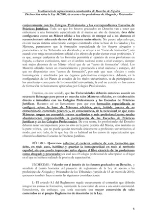 Conferencia de representantes estudiantiles de Derecho de España
Declaración sobre la Ley 34/2006, de acceso a las profesiones de Abogado y Procurador
6
conjuntamente con los Colegios Profesionales y las correspondientes Escuelas de
Prácticas Jurídicas. Toda vez que los futuros graduados en Derecho van a tener que
enfrentarse a una formación especializada de al menos un año de duración, ésta debe
configurarse como un Máster oficial a los efectos de otorgar así a los alumnos el
reconocimiento adecuado dentro del sistema universitario. No parece adecuado que,
en este nuevo sistema universitario europeo construido sobre la base de los Grados y los
Másteres, permitamos que la formación especializada de los futuros abogados y
procuradores de los Tribunales sea devaluada y se rebaje a un “curso de formación”, aún
cuando éste tenga reconocimiento oficial a los efectos de poder ejercer estas profesiones. Y
es que, aunque cualquiera de las fórmulas permitiría el ejercicio de estas profesiones en
España, a efectos curriculares, tanto en el ámbito nacional como a nivel europeo, siempre
será mejor disponer de un Máster oficial que de un “curso de formación” oficial. Los
Másteres oficiales tienen un reconocimiento y protección a nivel nacional y europeo, del
que no dispondrían esos “cursos de formación”, por más que sean oficiales y estén
homologados y acreditados por los órganos gubernativos competentes. Además, en la
configuración de los Planes de estudios de los títulos universitarios, se da participación a
los estudiantes como parte de la comunidad universitaria; la cual no existiría en los cursos
de formación exclusivamente aprobados por Colegios Profesionales.
Creemos, en este sentido, que las Universidades deberán entonces asumir un
necesario liderazgo para poner en marcha tales Másteres oficiales, en colaboración
directa e inmediata con los Colegios Profesionales y las Escuelas de Prácticas
Jurídicas. Hacemos así un llamamiento para que esta formación especializada se
configure sobre la base de Másteres oficiales, pero, habida cuenta de su
extraordinario contenido práctico y, en consecuencia, de la necesidad de que estos
Másteres tengan un contenido menos académico y más profesionalizante; resulta
absolutamente imprescindible la participación de las Escuelas de Prácticas
Jurídicas y de los Colegios Profesionales. De esta suerte, los profesionales del Derecho
deberán tener un importante peso no sólo en la parte práctica del Máster, sino también en
la parte teórica, que no puede quedar reservada únicamente a profesores universitarios; al
modo, por otro lado, de lo que hoy día es habitual en los cursos de especialización que
ofrecen las distintas Escuelas de Prácticas Jurídicas.
DÉCIMO.- Queremos enfatizar el carácter unitario de esta formación que
debe, en todo caso, habilitar y guardar la homogeneidad en todo el territorio
español, sin que pueda imponerse traba alguna al libre ejercicio de las profesiones
como abogado y procurador sea cual sea el Colegio profesional de adscripción o el lugar
en el que se hubiera realizado la prueba de capacitación.
UNDÉCIMO.- Velando por el interés de los futuros graduados en Derecho, y
atendido el cuarto borrador del proyecto de reglamento de la Ley de acceso a las
profesiones de Abogado y Procurador de los Tribunales (versión de 15 de marzo de 2010),
queremos también hacer constar las siguientes consideraciones:
1.- El artículo 8.1 del Reglamento regula escuetamente el contenido que deberán
integrar los cursos de formación, remitiendo la concreción de estos a una orden ministerial.
Entendemos, sin embargo, que sería necesaria una mayor concreción de tales
contenidos en el propio Reglamento de desarrollo de la Ley.
 