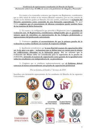 Conferencia de representantes estudiantiles de Derecho de España
Declaración sobre la Ley 34/2006, de acceso a las profesiones de Abogado y Procurador
7
En cuanto a los contenidos concretos que impone este Reglamento, consideramos
que se debe rehuir de incluir en los mismos Derecho sustantivo, por ser éste, materia de
estudio en los distintos grados en Derecho. En este sentido, reclamamos la exclusión del
Derecho autonómico como contenido de esta formación especializada. De igual
forma, exigimos que el conocimiento de idiomas extranjeros quede también fuera
de las materias de dicha formación.
2.- En cuanto a la configuración que prescribe el Reglamento para la comisión de
evaluación (art. 14 Reglamento), consideramos indispensable que se garantice un
número igual de miembros en representación de los Colegios profesionales y
representantes del profesorado universitario.
3.- Estimamos positivo el reconocimiento de que la primera prueba de la
evaluación se realice mediante un examen de respuesta múltiple.
4.- Igualmente consideramos que la nota final del examen de capacitación debe
ser la de apto o no apto; y rechazamos que se deban tener en cuenta para la misma
las calificaciones obtenidas en la formación previa. Así, no creemos que la
evaluación del Máster deba ser considerada para la superación de la prueba de
evaluación, sirviendo el examen de capacitación como garante de la igualdad entre
todos los estudiantes con independencia de su procedencia.
5.- Exigimos que se establezca reglamentariamente que el Gobierno deberá
convocar al menos semestralmente una prueba de capacitación profesional.
Por ser Justicia, en Getafe a 7 de mayo de 2010
Suscriben esta declaración representantes de los estudiantes de Derecho de las siguientes
Universidades:
 