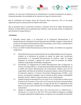 3 
educativo, así como que en dicho proceso de reformulación se incorpore la perspectiva de género y la atención prestada a las necesidades de las minorías en riesgo de exclusión social. 
Que la contribución del Consejo Asesor del Programa Metas Educativas 2021 es una ayuda significativa para la consecución de los objetivos del mismo. 
Que es prioritario para el crecimiento económico y bienestar social de la región iberoamericana propiciar el interés político de sus gobiernos para reafirmar, como una tarea común, el compromiso para disminuir el rezago educativo. 
Acordamos: 
1. Refrendar nuestro apoyo a la renovación de la Conferencia Iberoamericana y al fortalecimiento de la Secretaría General Iberoamericana (SEGIB), mediante el desarrollo de acciones en los Espacios Iberoamericanos del Conocimiento y de la Cultura, contribuyendo a la cohesión social, la economía y la innovación. 
2. Elevar a la XXIV Cumbre Iberoamericana de Jefes de Estado y de Gobierno los siguientes compromisos: 
2.1 Desarrollar las bases de un sistema de becas de movilidad académica de nivel superior, centrado en la realización de periodos de estudio de grado entre instituciones pertenecientes a la comunidad iberoamericana de naciones, capaz de integrar programas ya existentes y aquellos por crearse, sobre los principios de calidad, confianza, reciprocidad, flexibilidad y transparencia. 
2.2 Encomendar a la Organización de Estados Iberoamericanos para la Educación, la Ciencia y la Cultura (OEI) y a la Secretaría General Iberoamericana (SEGIB) que, en el ámbito del Espacio Iberoamericano del Conocimiento, elaboren junto con los responsables nacionales de las políticas de educación superior, redes de Instituciones de Educación Superior, el Consejo Universitario Iberoamericano (CUIB) y otros actores, una propuesta estratégica para la creación de dicho sistema, contemplando principios rectores, objetivos, líneas de acción, costos, financiamiento. 
2.3 Aprobar la puesta en marcha del Proyecto Paulo Freire de Movilidad Académica para Estudiantes de Programas Universitarios de Formación del Profesorado para mejorar la formación docente y respaldar que a lo largo del año 2015 se implemente la fase piloto, en la que se prevé alcanzar mil movilidades de estudiantes, con una duración cuatrimestral. 
2.4 Adoptar la implementación del nuevo Plan Iberoamericano de Alfabetización y Aprendizaje a lo Largo de la Vida 2015-2021,cuyos objetivos enriquecen y amplían el concepto tradicional de alfabetización, en respuesta a las necesidades de desarrollo  