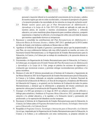 4 
personal e inserción laboral en la sociedad del conocimiento de los jóvenes y adultos de nuestra región que aún no están escolarizados, e incorpora la perspectiva de género y la atención prestada a las necesidades de las minorías en riesgo de exclusión social. 
2.5 Brindar nuestro apoyo para que el Plan Iberoamericano de Alfabetización y Aprendizaje a lo Largo de la Vida 2015-2021 pueda ser aplicado en cada uno de nuestros países, de acuerdo a nuestras circunstancias específicas y soberanía educativa, así como manifestar plena disposición para coordinar esfuerzos, compartir experiencias e impulsar la reflexión y la investigación sobre esta actividad de manera que nuestras capacidades técnicas se enriquezcan. 
3. Reconocer y consolidar las contribuciones del Plan Iberoamericano de Alfabetización y Educación Básica de Personas Jóvenes y Adultas 2007-2015, aprobado por la XVI Cumbre de Jefes de Estado y de Gobierno celebrada en Montevideo en 2006. 
4. Agradecer al Gobierno de España el generoso y permanente apoyo que ha proporcionado a este Plan, sin cuya colaboración hubiese sido muy difícil ponerlo en marcha, así como a la Secretaría General Iberoamericana y a la Organización de Estados Iberoamericanos para la Educación, la Ciencia y la Cultura por su trabajo de coordinación y de ejecución directa en algunos países. 
5. Encomendar a la Organización de Estados Iberoamericanos para la Educación, la Ciencia y la Cultura que, en conjunto con el Comité Técnico del Plan Iberoamericano de Alfabetización y Aprendizaje a Lo Largo de la Vida, ponga en práctica las acciones de seguimiento y evaluación que reconozcan avances y permitan entregar recomendaciones periódicas a los países miembros. 
6. Destacar el valor del 4º Informe presentado por el Instituto de Evaluación y Seguimiento de las Metas Educativas 2021 de la Organización de Estados Iberoamericanos para la Educación, la Ciencia y la Cultura, elaborado en estrecha coordinación con el Instituto Nacional de Evaluación de la Educación de México y el Área de Investigación y Estadística del Ministerio de Educación de Uruguay y, en general, con los Institutos de Evaluación de todos los países Iberoamericanos, y destacar que la información y propuestas del mismo constituyen una aportación valiosa para la actualización del Programa Metas Educativas 2021. 
7. Encargar a la OEI que promueva a lo largo de 2015 un esfuerzo colectivo de reflexión y diálogo para actualizar y fortalecer el Programa Metas Educativas 2021, prestando especial atención a la calidad educativa, a la equidad, a la formación inicial y permanente del profesorado y a la superación del abandono escolar temprano. 
8. Reconocer el Informe de la Organización de Estados Iberoamericanos para la Educación, la Ciencia y la Cultura sobre el Programa Iberoamericano de Ciencia, Tecnología e Innovación para el Desarrollo y la Cohesión Social. 
9. Respaldar el Programa Ciencia, Tecnología e Innovación para el Desarrollo y la Cohesión Social que, impulsado por la Organización de Estados Iberoamericanos para la Educación, la Ciencia y la Cultura y en colaboración con otras instituciones, se propone articular un  