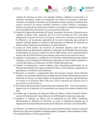 5 
conjunto de iniciativas en torno a los siguientes objetivos: fortalecer la innovación y el desarrollo tecnológico, orientar la investigación con criterios de excelencia y relevancia, vincular la investigación y desarrollo con las demandas sociales, mejorar la enseñanza de la ciencia y promover las carreras científicas, fomentar la cultura científica y tecnológica, fortalecer la gestión de las instituciones científicas y tecnológicas y ampliar la incorporación de las tecnologías de la información y la comunicación en educación. 
10. Apoyar el Congreso Iberoamericano de Ciencia, Tecnología, Innovación y Educación que se celebrará en Buenos Aires, Argentina, del 12 al 14 de noviembre de 2014, como parte integrante del Programa de Ciencia, Tecnología e Innovación y favorecer un encuentro de los Ministros o de las personas responsables de las nuevas tecnologías para continuar la reflexión realizada durante la Conferencia Iberoamericana de Ministros de Educación en Panamá sobre el impacto de la tecnología en el cambio educativo. 
11. Acoger de forma positiva las iniciativas de promoción educativa entre los Países Iberoamericanos de participación estudiantil, en particular, las Olimpiadas Iberoamericanas de Matemáticas de las que se celebra este año la XXIX edición, con la conmemoración el próximo año de la XXX Edición lo que constituye todo un hito en este tipo de iniciativas. 
12. Agradecer la participación y contribución de la Secretaria General Iberoamericana, Rebeca Grynspan, en esta Conferencia de Ministros de Educación así como el haber compartido su visión de Iberoamérica, la Educación y la XXIV Cumbre Iberoamericana. 
13. Celebrar la incorporación a nuestros trabajos, como observadores-colaboradores, de los Ministros de Educación de los países lusófonos de África y Timor Oriental, y agradecerles su participación y contribución esta Conferencia. 
14. Reconocer la fructífera y comprometida labor del Secretario General, Álvaro Marchesi Ullastres, y los resultados obtenidos por la Organización de Estados Iberoamericanos para la Educación, la Ciencia y la Cultura durante los dos periodos de su gestión, especialmente por los avances en el Programa Metas Educativas 2021:la educación que queremos para la generación de los Bicentenarios. 
15. Dar la bienvenida al Secretario General electo para el periodo 2015 – 2018, Paulo Speller, y desearle éxito en el desarrollo de su encomienda con el apoyo de los países miembros de la OEI. 
16. Celebrar que el Secretario de Educación Pública de México, Emilio Chuayffet Chemor, asumirá la Presidencia del Consejo Directivo de la OEI durante los próximos cuatro años. 
17. Agradecer al Gobierno de México por la preparación de esta XXIV Conferencia Iberoamericana de Ministros de Educación, así como la colaboración prestada por la Organización de Estados Iberoamericanos para la Educación, la Ciencia y la Cultura (OEI). 
Las Ministras y los Ministros de Educación de los países iberoamericanos suscriben la presente Declaración en dos textos originales en idiomas español y portugués, ambos igualmente válidos, en la ciudad de México, el 28 de agosto de 2014.  