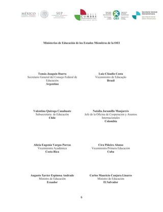 6 
Ministerios de Educación de los Estados Miembros de la OEI 
Tomás Joaquín Ibarra 
Secretario General del Consejo Federal de Educación 
Argentina 
Luiz Cláudio Costa 
Viceministro de Educação 
Brasil 
Valentina Quiroga Canahuate 
Subsecretaria de Educación 
Chile 
Natalia Jaramillo Manjarrés 
Jefe de la Oficina de Cooperación y Asuntos Internacionales 
Colombia 
Alicia Eugenia Vargas Porras 
Viceministra Académica 
Costa Rica 
Cira Piñeiro Alonso 
Viceministra Primera Educación 
Cuba 
Augusto Xavier Espinosa Andrade 
Ministro de Educación 
Ecuador 
Carlos Mauricio Canjura Linares 
Ministro de Educación 
El Salvador  