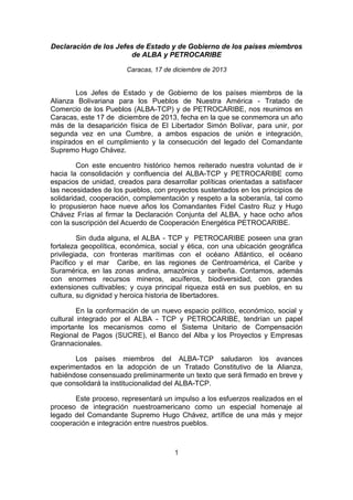 Declaración de los Jefes de Estado y de Gobierno de los países miembros
de ALBA y PETROCARIBE
Caracas, 17 de diciembre de 2013

Los Jefes de Estado y de Gobierno de los países miembros de la
Alianza Bolivariana para los Pueblos de Nuestra América - Tratado de
Comercio de los Pueblos (ALBA-TCP) y de PETROCARIBE, nos reunimos en
Caracas, este 17 de diciembre de 2013, fecha en la que se conmemora un año
más de la desaparición física de El Libertador Simón Bolívar, para unir, por
segunda vez en una Cumbre, a ambos espacios de unión e integración,
inspirados en el cumplimiento y la consecución del legado del Comandante
Supremo Hugo Chávez.
Con este encuentro histórico hemos reiterado nuestra voluntad de ir
hacia la consolidación y confluencia del ALBA-TCP y PETROCARIBE como
espacios de unidad, creados para desarrollar políticas orientadas a satisfacer
las necesidades de los pueblos, con proyectos sustentados en los principios de
solidaridad, cooperación, complementación y respeto a la soberanía, tal como
lo propusieron hace nueve años los Comandantes Fidel Castro Ruz y Hugo
Chávez Frías al firmar la Declaración Conjunta del ALBA, y hace ocho años
con la suscripción del Acuerdo de Cooperación Energética PETROCARIBE.
Sin duda alguna, el ALBA - TCP y PETROCARIBE poseen una gran
fortaleza geopolítica, económica, social y ética, con una ubicación geográfica
privilegiada, con fronteras marítimas con el océano Atlántico, el océano
Pacífico y el mar Caribe, en las regiones de Centroamérica, el Caribe y
Suramérica, en las zonas andina, amazónica y caribeña. Contamos, además
con enormes recursos mineros, acuíferos, biodiversidad, con grandes
extensiones cultivables; y cuya principal riqueza está en sus pueblos, en su
cultura, su dignidad y heroica historia de libertadores.
En la conformación de un nuevo espacio político, económico, social y
cultural integrado por el ALBA - TCP y PETROCARIBE, tendrían un papel
importante los mecanismos como el Sistema Unitario de Compensación
Regional de Pagos (SUCRE), el Banco del Alba y los Proyectos y Empresas
Grannacionales.
Los países miembros del ALBA-TCP saludaron los avances
experimentados en la adopción de un Tratado Constitutivo de la Alianza,
habiéndose consensuado preliminarmente un texto que será firmado en breve y
que consolidará la institucionalidad del ALBA-TCP.
Este proceso, representará un impulso a los esfuerzos realizados en el
proceso de integración nuestroamericano como un especial homenaje al
legado del Comandante Supremo Hugo Chávez, artífice de una más y mejor
cooperación e integración entre nuestros pueblos.

1

 