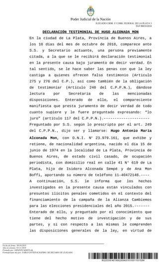 #32253391#219062283#20181030115515266
Poder Judicial de la Nación
JUZGADO CRIM. Y CORR. FEDERAL DE LA PLATA 3
FLP 90819/2018
DECLARACIÓN TESTIMONIAL DE HUGO ALCONADA MON
En la ciudad de La Plata, Provincia de Buenos Aires, a
los 18 días del mes de octubre de 2018, comparece ante
S.S. y Secretario actuante, una persona previamente
citada, a la que se le recibirá declaración testimonial
en la presente causa bajo juramento de decir verdad. En
tal sentido, se le hace saber las penas con que la ley
castiga a quienes ofrecen falso testimonio (Artículo
275 y 276 del C.P.), así como también de la obligación
de testimoniar (Artículo 240 del C.P.P.N.), dándose
lectura por Secretaría de las mencionadas
disposiciones. Enterado de ello, el compareciente
manifiesta que presta juramento de decir verdad de todo
cuanto supiere y le fuere preguntado expresando: “lo
juro” (artículo 117 del C.P.P.N.).---------------------
Preguntado por S.S. según lo prescripto por el art. 249
del C.P.P.N., dijo ser y llamarse: Hugo Antonio María
Alconada Mon, con D.N.I. N° 23.979.161, que exhibe y
retiene, de nacionalidad argentina, nacido el día 15 de
junio de 1974 en la localidad de La Plata, Provincia de
Buenos Aires, de estado civil casado, de ocupación
periodista, con domicilio real en calle 41 N° 619 de La
Plata, hijo de Isidoro Alconada Sempé y de Ana Mon
Boffi, aportando su número de teléfono 11-40472148.----
A continuación, S.S. le informa que los hechos
investigados en la presente causa están vinculados con
presuntos ilícitos penales cometidos en el contexto del
financiamiento de la campaña de la Alianza Cambiemos
para las elecciones presidenciales del año 2015.-------
Enterado de ello, y preguntado por el conocimiento que
tiene del hecho motivo de investigación y de sus
partes, y si con respecto a las mismas le comprenden
las disposiciones generales de la ley, en virtud de
Fecha de firma: 30/10/2018
Alta en sistema: 01/11/2018
Firmado por: ERNESTO KREPLAK,
Firmado(ante mi) por: PABLO JAVIER SCHAPIRO, SECRETARIO DE JUZGADO
 