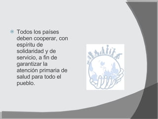 Todos los países deben cooperar, con espíritu de solidaridad y de servicio, a fin de garantizar la atención primaria de salud para todo el pueblo. 