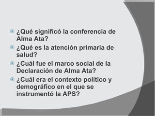 ¿Qué significó la conferencia de Alma Ata? ¿Qué es la atención primaria de salud? ¿Cuál fue el marco social de la Declaración de Alma Ata? ¿Cuál era el contexto político y demográfico en el que se instrumentó la APS? 