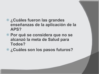 ¿Cuáles fueron las grandes enseñanzas de la aplicación de la APS? Por qué se considera que no se alcanzó la meta de Salud para Todos? ¿Cuáles son los pasos futuros? 