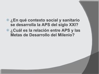 ¿En qué contexto social y sanitario se desarrolla la APS del siglo XXI? ¿Cuál es la relación entre APS y las Metas de Desarrollo del Milenio? 