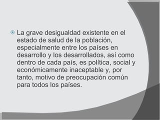 La grave desigualdad existente en el estado de salud de la población, especialmente entre los países en desarrollo y los desarrollados, así como dentro de cada país, es política, social y económicamente inaceptable y, por tanto, motivo de preocupación común para todos los países. 
