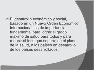 El desarrollo económico y social, basado en un Nuevo Orden Económico Internacional, es de importancia fundamental para lograr el grado máximo de salud para todos y para reducir el foso que separa, en el plano de la salud, a los países en desarrollo de los países desarrollados. 