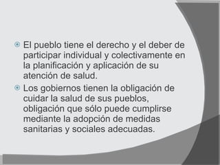 El pueblo tiene el derecho y el deber de participar individual y colectivamente en la planificación y aplicación de su atención de salud. Los gobiernos tienen la obligación de cuidar la salud de sus pueblos, obligación que sólo puede cumplirse mediante la adopción de medidas sanitarias y sociales adecuadas. 