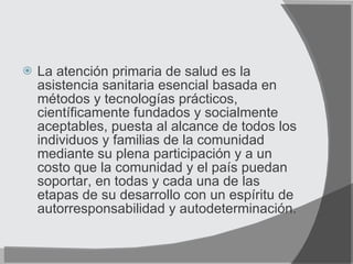La atención primaria de salud es la asistencia sanitaria esencial basada en métodos y tecnologías prácticos, científicamente fundados y socialmente aceptables, puesta al alcance de todos los individuos y familias de la comunidad mediante su plena participación y a un costo que la comunidad y el país puedan soportar, en todas y cada una de las etapas de su desarrollo con un espíritu de autorresponsabilidad y autodeterminación. 
