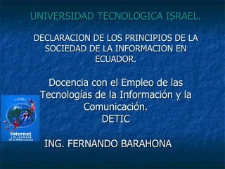 UNIVERSIDAD TECNOLOGICA ISRAEL. DECLARACION DE LOS PRINCIPIOS DE LA SOCIEDAD DE LA INFORMACION EN ECUADOR. Docencia con el Empleo de las Tecnologías de la Información y la Comunicación. DETIC ING. FERNANDO BARAHONA 