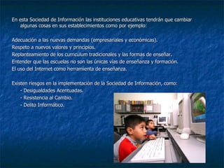 En esta Sociedad de Información las instituciones educativas tendrán que cambiar algunas cosas en sus establecimientos como por ejemplo: Adecuación a las nuevas demandas (empresariales y económicas). Respeto a nuevos valores y principios. Replanteamiento de los curriculum tradicionales y las formas de enseñar. Entender que las escuelas no son las únicas vías de enseñanza y formación. El uso del Internet como herramienta de enseñanza. Existen riesgos en la implementación de la Sociedad de Información, como: - Desigualdades Acentuadas. - Resistencia al Cambio. - Delito Informático. 