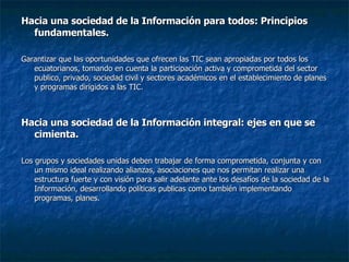 Hacia una sociedad de la Información para todos: Principios fundamentales. Garantizar que las oportunidades que ofrecen las TIC sean apropiadas por todos los ecuatorianos, tomando en cuenta la participación activa y comprometida del sector publico, privado, sociedad civil y sectores académicos en el establecimiento de planes y programas dirigidos a las TIC. Hacia una sociedad de la Información integral: ejes en que se cimienta. Los grupos y sociedades unidas deben trabajar de forma comprometida, conjunta y con un mismo ideal realizando alianzas, asociaciones que nos permitan realizar una estructura fuerte y con visión para salir adelante ante los desafíos de la sociedad de la Información, desarrollando políticas publicas como también implementando programas, planes. 