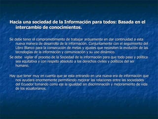 Hacia una sociedad de la Información para todos: Basada en el intercambio de conocimientos. Se debe tener el comprometimiento de trabajar arduamente en dar continuidad a esta nueva manera de desarrollo de la información. Conjuntamente con el seguimiento del Libro Blanco para la consecución de metas y ajustes que necesiten la evolución de las tecnologías de la información y comunicación y su uso dinámico. Se debe  vigilar el proceso de la Sociedad de la información para que todo paso y política sea equitativa y con respeto absoluto a los derechos civiles y políticos del ser humano. Hay que tener muy en cuenta que se esta entrando en una nueva era de información que nos ayudara enormemente permitiendo mejorar las relaciones entre las sociedades del Ecuador tomando como eje la igualdad sin discriminación y mejoramiento de vida de los ecuatorianos.  