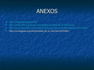 ANEXOS http://mbolagay.blogspot.com/ http://christmo99.wordpress.com/category/sociedad-de-la-informacion/ http://www.lacoctelera.com/myfiles/universidad-intercontinental/Declaracion%20de%20principios.pdf http://es.wikipedia.org/wiki/Sociedad_de_la_informaci%C3%B3n 