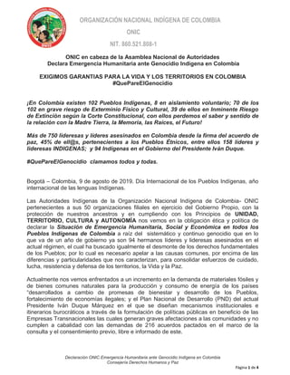 Declaración ONIC Emergencia Humanitaria ante Genocidio Indígena en Colombia
Consejería Derechos Humanos y Paz
Página 1 de 4
ORGANIZACIÓN NACIONAL INDÍGENA DE COLOMBIA
ONIC
NIT. 860.521.808-1
ONIC en cabeza de la Asamblea Nacional de Autoridades
Declara Emergencia Humanitaria ante Genocidio Indígena en Colombia
EXIGIMOS GARANTIAS PARA LA VIDA Y LOS TERRITORIOS EN COLOMBIA
#QuePareElGenocidio
¡En Colombia existen 102 Pueblos Indígenas, 8 en aislamiento voluntario; 70 de los
102 en grave riesgo de Exterminio Físico y Cultural, 39 de ellos en Inminente Riesgo
de Extinción según la Corte Constitucional, con ellos perdemos el saber y sentido de
la relación con la Madre Tierra, la Memoria, las Raíces, el Futuro!
Más de 750 lideresas y líderes asesinados en Colombia desde la firma del acuerdo de
paz, 45% de ell@s, pertenecientes a los Pueblos Étnicos, entre ellos 158 líderes y
lideresas INDIGENAS; y 94 Indígenas en el Gobierno del Presidente Iván Duque.
#QuePareElGenocidio clamamos todos y todas.
Bogotá – Colombia, 9 de agosto de 2019. Día Internacional de los Pueblos Indígenas, año
internacional de las lenguas Indígenas.
Las Autoridades Indígenas de la Organización Nacional Indígena de Colombia- ONIC
pertenecientes a sus 50 organizaciones filiales en ejercicio del Gobierno Propio, con la
protección de nuestros ancestros y en cumpliendo con los Principios de UNIDAD,
TERRITORIO, CULTURA y AUTONOMÍA nos vemos en la obligación ética y política de
declarar la Situación de Emergencia Humanitaria, Social y Económica en todos los
Pueblos Indígenas de Colombia a raíz del sistemático y continuo genocidio que en lo
que va de un año de gobierno ya son 94 hermanos líderes y lideresas asesinados en el
actual régimen, el cual ha buscado igualmente el desmonte de los derechos fundamentales
de los Pueblos; por lo cual es necesario apelar a las causas comunes, por encima de las
diferencias y particularidades que nos caracterizan, para consolidar esfuerzos de cuidado,
lucha, resistencia y defensa de los territorios, la Vida y la Paz.
Actualmente nos vemos enfrentados a un incremento en la demanda de materiales fósiles y
de bienes comunes naturales para la producción y consumo de energía de los países
“desarrollados a cambio de promesas de bienestar y desarrollo de los Pueblos,
fortalecimiento de economías ilegales; y el Plan Nacional de Desarrollo (PND) del actual
Presidente Iván Duque Márquez en el que se diseñan mecanismos institucionales e
itinerarios burocráticos a través de la formulación de políticas públicas en beneficio de las
Empresas Transnacionales las cuales generan graves afectaciones a las comunidades y no
cumplen a cabalidad con las demandas de 216 acuerdos pactados en el marco de la
consulta y el consentimiento previo, libre e informado de este.
 