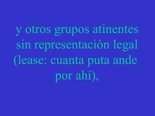 y otros grupos atinentes sin representación legal (lease: cuanta puta ande  por ahí), 