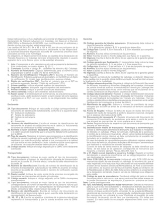 Estas instrucciones se han diseñado para orientar el diligenciamiento de la
Declaración de Tránsito Aduanero y/o Cabotaje, con base en el Decreto
2685/1999 y la Resolución 4240/2000 y sus modificaciones y/o adiciones y
demás normas que regulen estas operaciones.
Las casillas 64, 66 a 83, 84 a 88 y 101 a 103 son de uso exclusivo de la
autoridad aduanera, en consecuencia el declarante no las diligenciará.
La autoridad aduanera diligenciará la casilla 64 cuando los precintos sean
colocados por ésta o los homologue.
Es obligatorio, el diligenciamiento de todas las casillas de la Declaración de
Tránsito Aduanero y/o Cabotaje tanto por el declarante, depósito o usuario
operador de la zona franca, como por la autoridad aduanera.
1. Año: Corresponde al año calendario en el cual se presenta la declaración.
Está conformado por cuatro dígitos. Ej: 2012.
2. Concepto: Escriba el código: 01. Modalidad de tránsito o 02. Cabotaje.
4. Número de formulario: Espacio determinado para el número único
asignado por la DIAN a cada uno de los formularios.
5. Número de Identificación Tributaria (NIT): Escriba el Número de
Identificación Tributaria asignado al destinatario por la DIAN sin el dígito
de verificación. En ningún caso escriba puntos, guiones o letras.
6. Dígito de verificación (DV): Escriba el número que en el NIT se
encuentra separado, llamado “Dígito de verificación” (DV).
7. Primer apellido: Indique el primer apellido del destinatario.
8. Segundo apellido: Indique el segundo apellido del destinatario.
9. Primer nombre: Indique el primer nombre del destinatario.
10. Otros nombres: Indique otros nombres del destinatario.
11. Razón social: Si el destinatario de la mercancía, es una persona jurídica,
escriba en esta casilla la denominación o razón social, tal como aparece
registrada en el RUT, en cuyo evento no se diligenciarán las casillas
7 al 10.
Declarante
24. Tipo documento: Indique en esta casilla el código correspondiente al
documento de identificación del declarante, conforme a la siguiente tabla:
13 Cédula de ciudadanía
21 Tarjeta de extranjería
22 Cédula de extranjería
31 NIT
41 Pasaporte
25. Número de identificación: Escriba el número de identificación del
declarante de acuerdo al código descrito en la casilla 24. Adicionando
el número de verificación cuando corresponda.
26. Nombre o razón social del declarante autorizado: Escriba el nombre
o la razón social del declarante que se encuentra debidamente autorizado
por la DIAN.
27. Tipo de usuario: Relacione el número que corresponda a la identificación
del tipo de usuario registrado en la casilla 54 del RUT. En caso de haberse
registrado con más de un código señale el que corresponda a la calidad
con que actúa en esta declaración. Nota: cuando se actúe como agencia
de aduanas de cualquier nivel se debe colocar el código 26.
28. Código usuario: Indique el código asignado por la DIAN, como declarante
autorizado.
Transportador
29. Tipo documento: Indique en esta casilla el tipo de documento,
correspondiente al número de identificación tributaria del transportador
escrito en la casilla 30. Para el efecto, consulte la tabla relacionada en
la casilla 24.
30. Número de identificación: Escriba el número de identificación de la
empresa transportadora autorizada por la DIAN de acuerdo al código
descrito en la casilla 29. Adicionando el número de verificación cuando
corresponda.
31. Razón social: Indique la razón social de la empresa encargada de
transportar las mercancías en tránsito y/o cabotaje.
32. Código usuario: Indique el código asignado por la DIAN a la empresa
transportadora.
33. Tipo documento: Indique en esta casilla el tipo de documento,
correspondiente al número de identificación de la persona natural que
suscribe esta declaración en representación del transportador. Para el
efecto, consulte la tabla relacionada en la casilla 24.
34. Número de identificación: Escriba el número del documento de
identificación de la persona natural quien suscribe esta declaración en
representación del transportador.
35., 36., 37. y 38. Escriba los apellidos y nombres de la persona natural que
representa al transportador y que lo pueda acreditar ante la DIAN.

Garantía
39. Código garantía de tributos aduaneros: El declarante debe indicar la
clase de garantía señalando:
1. Si la garantía es global o 2. Si la garantía es específica.
40. Código tipo: Escriba 1. Si es bancaria, o 2. Si es expedida por compañía
de seguros.
41. Número: Escriba el(los) número(s) de la garantía(s).
42. Valor: Escriba el valor o monto asegurado que figura en la garantía.
43. Vigencia: Escriba la fecha del último día de vigencia de la garantía global
o específica.
44. Código garantía por finalización: El transportador debe indicar la clase
de garantía señalando, 1. Si es global o 2. Si es específica.
45. Código tipo: Escriba 1. Si es bancaria o 2. Si es de compañía de seguros.
46. Número: Escriba el(los) número(s) de la garantía(s).
47. Valor: Escriba el valor o monto asegurado.
48. Vigencia: Escriba la fecha del último día de vigencia de la garantía global
o específica.
Nota: Cuando se trate de la modalidad de cabotaje se deberán diligenciar
estas casillas con la garantía global del transportador, la cual también ampara
la finalización de la modalidad.
49. Código aduana de partida: Registre el código de la Dirección Seccional
de Aduanas, Impuestos y Aduanas o Delegada de Impuestos y Aduanas
de partida donde se autoriza la modalidad de Tránsito y/o Cabotaje (Ver
los códigos establecidos en las tablas anexas que se encuentran en la
cartilla Declaración de Importación y Andina del Valor).
50. Código aduana de destino: Registre el código de la Dirección Seccional
de Aduanas, Impuestos y Aduanas o Delegada de Impuestos y Aduanas
en la cual finalizará la modalidad de Tránsito y/o Cabotaje. (Ver los
códigos establecidos en las tablas anexas que se encuentran en la cartilla
Declaración de Importación y Andina del Valor).
51. Manifiesto de carga No: Indique el número de manifiesto de carga
otorgado por la DIAN al arribo de la mercancía al territorio aduanero
nacional.
52. Fecha de llegada: Indique la fecha del acuse de recibo del aviso de
llegada del medio de transporte al territorio aduanero nacional, otorgado
por el sistema informático de la DIAN.
53. Documento de transporte Nº: Registre el número del documento de
transporte (Conocimiento de embarque, guía aérea o carta de porte)
que ampara las mercancías, tal como aparece en el mismo.
54. Fecha: Registre la fecha de expedición del documento de transporte que
ampara las mercancías.
55. Identificación medio de transporte / Remolque o semiremolque:
Señale la identificación del medio de transporte que realizará la modalidad
de tránsito y/o cabotaje (Placa del vehículo, matrícula de la aeronave,
o nombre de la motonave). Cuando se utilicen varios medios de transporte
la identificación de los mismos se debe complementar al respaldo del
formulario en la casilla correspondiente.
En caso de tratarse de transporte terrestre es obligatorio registrar además
de la placa del vehículo, el número de la placa del remolque o semiremolque
que realizará la modalidad de tránsito aduanero.
Cuando se trate de varios medios de trasporte se debe identificar que
ítems de los datos de la operación corresponde la mercancía que
trasporta, a manera ejemplo Placas ABC 005- ítem 1.
56. y 57. Razón social depósito o usuario y Código: Registre el nombre
del depósito o usuario de zona franca con su código respectivo al cual
van destinadas las mercancías.
58. Valor FOB USD de la mercancía: Indique el valor FOB USD de las
mercancías objeto de este tránsito y/o cabotaje. En el evento de que el
valor registrado en la factura se haya efectuado en una moneda diferente
al dólar de los Estados Unidos de Norteamérica, se hará la conversión
a este último, de acuerdo con la Tasa de Cambio fijada por el Banco de
la República para el último día hábil de la semana anterior a la presentación
de la declaración de tránsito. Cuando se trate de Cabotaje no se diligencia
esta casilla.
59. Código de país de procedencia: Escriba el código del país en donde
fue embarcada la mercancía que se encuentra en las tablas anexas de
la cartilla Declaración de Importación, Exportación y Andina del Valor.
Ítem: Casilla prediligenciada.
60. Tipo, naturaleza y descripción de las mercancías: Describa la mercancía
para la cual se les está solicitando la modalidad de tránsito aduanero o
cabotaje, la que debe contener: Tipo, naturaleza y descripción de la
misma e indique su denominación comercial. No se acepta identificación
genérica de las mercancías. Si el espacio resulta insuficiente para describir
las mercancías, se colocará la nota “Continúa al respaldo de este
formulario” de acuerdo con el ítem que corresponda. (En todas sus
copias). En esta casilla no se aceptan expresiones tales como “dice
contener”.

 