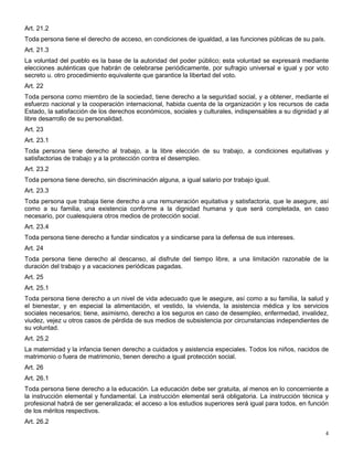 Art. 21.2
Toda persona tiene el derecho de acceso, en condiciones de igualdad, a las funciones públicas de su país.
Art. 21.3
La voluntad del pueblo es la base de la autoridad del poder público; esta voluntad se expresará mediante
elecciones auténticas que habrán de celebrarse periódicamente, por sufragio universal e igual y por voto
secreto u. otro procedimiento equivalente que garantice la libertad del voto.
Art. 22
Toda persona como miembro de la sociedad, tiene derecho a la seguridad social, y a obtener, mediante el
esfuerzo nacional y la cooperación internacional, habida cuenta de la organización y los recursos de cada
Estado, la satisfacción de los derechos económicos, sociales y culturales, indispensables a su dignidad y al
libre desarrollo de su personalidad.
Art. 23
Art. 23.1
Toda persona tiene derecho al trabajo, a la libre elección de su trabajo, a condiciones equitativas y
satisfactorias de trabajo y a la protección contra el desempleo.
Art. 23.2
Toda persona tiene derecho, sin discriminación alguna, a igual salario por trabajo igual.
Art. 23.3
Toda persona que trabaja tiene derecho a una remuneración equitativa y satisfactoria, que le asegure, así
como a su familia, una existencia conforme a la dignidad humana y que será completada, en caso
necesario, por cualesquiera otros medios de protección social.
Art. 23.4
Toda persona tiene derecho a fundar sindicatos y a sindicarse para la defensa de sus intereses.
Art. 24
Toda persona tiene derecho al descanso, al disfrute del tiempo libre, a una limitación razonable de la
duración del trabajo y a vacaciones periódicas pagadas.
Art. 25
Art. 25.1
Toda persona tiene derecho a un nivel de vida adecuado que le asegure, así como a su familia, la salud y
el bienestar, y en especial la alimentación, el vestido, la vivienda, la asistencia médica y los servicios
sociales necesarios; tiene, asimismo, derecho a los seguros en caso de desempleo, enfermedad, invalidez,
viudez, vejez u otros casos de pérdida de sus medios de subsistencia por circunstancias independientes de
su voluntad.
Art. 25.2
La maternidad y la infancia tienen derecho a cuidados y asistencia especiales. Todos los niños, nacidos de
matrimonio o fuera de matrimonio, tienen derecho a igual protección social.
Art. 26
Art. 26.1
Toda persona tiene derecho a la educación. La educación debe ser gratuita, al menos en lo concerniente a
la instrucción elemental y fundamental. La instrucción elemental será obligatoria. La instrucción técnica y
profesional habrá de ser generalizada; el acceso a los estudios superiores será igual para todos, en función
de los méritos respectivos.
Art. 26.2
                                                                                                            4
 