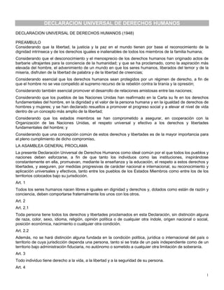 DECLARACION UNIVERSAL DE DERECHOS HUMANOS
DECLARACION UNIVERSAL DE DERECHOS HUMANOS (1948)

PREAMBULO
Considerando que la libertad, la justicia y la paz en el mundo tienen por base el reconocimiento de la
dignidad intrínseca y de los derechos iguales e inalienables de todos los miembros de la familia humana;
Considerando que el desconocimiento y el menosprecio de los derechos humanos han originado actos de
barbarie ultrajantes para la conciencia de la humanidad; y que se ha proclamado, como la aspiración más
elevada del hombre, el advenimiento de un mundo en que los seres humanos, liberados del temor y de la
miseria, disfruten de la libertad de palabra y de la libertad de creencias;
Considerando esencial que los derechos humanos sean protegidos por un régimen de derecho, a fin de
que el hombre no se vea compelido al supremo recurso de la rebelión contra la tiranía y la opresión;
Considerando también esencial promover el desarrollo de relaciones amistosas entre las naciones;
Considerando que los pueblos de las Naciones Unidas han reafirmado en la Carta su fe en los derechos
fundamentales del hombre, en la dignidad y el valor de la persona humana y en la igualdad de derechos de
hombres y mujeres; y se han declarado resueltos a promover el progreso social y a elevar el nivel de vida
dentro de un concepto más amplio de la libertad;
Considerando que los estados miembros se han comprometido a asegurar, en cooperación con la
Organización de las Naciones Unidas, el respeto universal y efectivo a los derechos y libertades
fundamentales del hombre; y
Considerando que una concepción común de estos derechos y libertades es de la mayor importancia para
el pleno cumplimiento de dicho compromiso,
LA ASAMBLEA GENERAL PROCLAMA
La presente Declaración Universal de Derechos Humanos como ideal común por el que todos los pueblos y
naciones deben esforzarse, a fin de que tanto los individuos como las instituciones, inspirándose
constantemente en ella, promuevan, mediante la enseñanza y la educación, el respeto a estos derechos y
libertades, y aseguren, por medidas progresivas de carácter nacional e internacional, su reconocimiento y
aplicación universales y efectivos, tanto entre los pueblos de los Estados Miembros como entre los de los
territorios colocados bajo su jurisdicción.
Art. 1
Todos los seres humanos nacen libres e iguales en dignidad y derechos y, dotados como están de razón y
conciencia, deben comportarse fraternalmente los unos con los otros.
Art. 2
Art. 2.1
Toda persona tiene todos los derechos y libertades proclamados en esta Declaración, sin distinción alguna
de raza, color, sexo, idioma, religión, opinión política o de cualquier otra índole, origen nacional o social,
posición económica, nacimiento o cualquier otra condición.
Art. 2.2
Además, no se hará distinción alguna fundada en la condición política, jurídica o internacional del país o
territorio de cuya jurisdicción dependa una persona, tanto si se trata de un país independiente como de un
territorio bajo administración fiduciaria, no autónomo o sometido a cualquier otra limitación de soberanía.
Art. 3
Todo individuo tiene derecho a la vida, a la libertad y a la seguridad de su persona.
Art. 4
                                                                                                            1
 