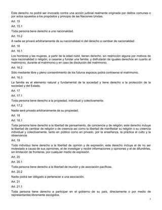Este derecho no podrá ser invocado contra una acción judicial realmente originada por delitos comunes o
por actos opuestos a los propósitos y principio de las Naciones Unidas.
Art. 15
Art. 15.1
Toda persona tiene derecho a una nacionalidad.
Art. 15.2
A nadie se privará arbitrariamente de su nacionalidad ni del derecho a cambiar de nacionalidad.
Art. 16
Art. 16.1
Los hombres y las mujeres, a partir de la edad núbil, tienen derecho, sin restricción alguna por motivos de
raza nacionalidad o religión, a casarse y fundar una familia; y disfrutarán de iguales derechos en cuanto al
matrimonio, durante el matrimonio y en caso de disolución del matrimonio.
Art. 16.2
Sólo mediante libre y pleno consentimiento de los futuros esposos podrá contraerse el matrimonio.
Art. 16.3
La familia es el elemento natural y fundamental de la sociedad y tiene derecho a la protección de la
sociedad y del Estado.
Art. 17
Art. 17.1
Toda persona tiene derecho a la propiedad, individual y colectivamente.
Art. 17.2
Nadie será privado arbitrariamente de su propiedad.
Art. 18
Art. 18.1
Toda persona tiene derecho a la libertad de pensamiento, de conciencia y de religión; este derecho incluye
la libertad de cambiar de religión o de creencia así como la libertad de manifestar su religión o su creencia
individual y colectivamente, tanto en público como en privado, por la enseñanza, la práctica el culto y la
observancia
Art. 19
Todo individuo tiene derecho a la libertad de opinión y de expresión; este derecho incluye el de no ser
molestado a causa de sus opiniones, el de investigar y recibir informaciones y opiniones y el de difundirlas,
sin limitación de fronteras, por cualquier medio de expresión.
Art. 20
Art. 20.1
Toda persona tiene derecho a la libertad de reunión y de asociación pacíficas.
Art. 20.2
Nadie podrá ser obligado a pertenecer a una asociación.
Art. 21
Art. 21.1
Toda persona tiene derecho a participar en el gobierno de su país, directamente o por medio de
representantes libremente escogidos.
                                                                                                           3
 