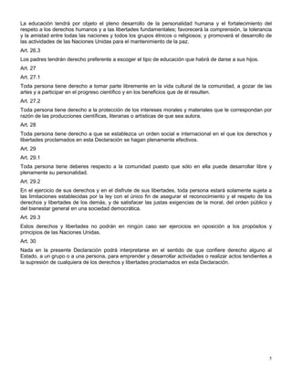 La educación tendrá por objeto el pleno desarrollo de la personalidad humana y el fortalecimiento del
respeto a los derechos humanos y a las libertades fundamentales; favorecerá la comprensión, la tolerancia
y la amistad entre todas las naciones y todos los grupos étnicos o religiosos; y promoverá el desarrollo de
las actividades de las Naciones Unidas para el mantenimiento de la paz.
Art. 26.3
Los padres tendrán derecho preferente a escoger el tipo de educación que habrá de darse a sus hijos.
Art. 27
Art. 27.1
Toda persona tiene derecho a tomar parte libremente en la vida cultural de la comunidad, a gozar de las
artes y a participar en el progreso científico y en los beneficios que de él resulten.
Art. 27.2
Toda persona tiene derecho a la protección de los intereses morales y materiales que le correspondan por
razón de las producciones científicas, literarias o artísticas de que sea autora.
Art. 28
Toda persona tiene derecho a que se establezca un orden social e internacional en el que los derechos y
libertades proclamados en esta Declaración se hagan plenamente efectivos.
Art. 29
Art. 29.1
Toda persona tiene deberes respecto a la comunidad puesto que sólo en ella puede desarrollar libre y
plenamente su personalidad.
Art. 29.2
En el ejercicio de sus derechos y en el disfrute de sus libertades, toda persona estará solamente sujeta a
las limitaciones establecidas por la ley con el único fin de asegurar el reconocimiento y el respeto de los
derechos y libertades de los demás, y de satisfacer las justas exigencias de la moral, del orden público y
del bienestar general en una sociedad democrática.
Art. 29.3
Estos derechos y libertades no podrán en ningún caso ser ejercicios en oposición a los propósitos y
principios de las Naciones Unidas.
Art. 30
Nada en la presente Declaración podrá interpretarse en el sentido de que confiere derecho alguno al
Estado, a un grupo o a una persona, para emprender y desarrollar actividades o realizar actos tendientes a
la supresión de cualquiera de los derechos y libertades proclamados en esta Declaración.




                                                                                                         5
 