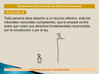 Declaración Universal de los Derechos Humanos
Artículo 8
Podemos recurrir a los tribunales
Toda persona tiene derecho a un recurso efectivo, ante los
tribunales nacionales competentes, que la ampare contra
actos que violen sus derechos fundamentales reconocidos
por la constitución o por la ley.
 