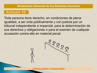 Declaración Universal de los Derechos Humanos
Artículo 10
Juicios justos e imparciales
Toda persona tiene derecho, en condiciones de plena
igualdad, a ser oída públicamente y con justicia por un
tribunal independiente e imparcial, para la determinación de
sus derechos y obligaciones o para el examen de cualquier
acusación contra ella en material penal.
 
