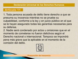 Declaración Universal de los Derechos Humanos
Artículo 11
Presunción de inocencia
1. Toda persona acusada de delito tiene derecho a que se
presuma su inocencia mientras no se pruebe su
culpabilidad, conforme a la ley y en juicio público en el que
se le hayan asegurado todas las garantías necesarias para
su defensa.
2. Nadie será condenado por actos u omisiones que en el
momento de cometerse no fueron delictivos según el
Derecho nacional o internacional. Tampoco se impondrá
pena más grave que la aplicable en el momento de la
comisión del delito.
 