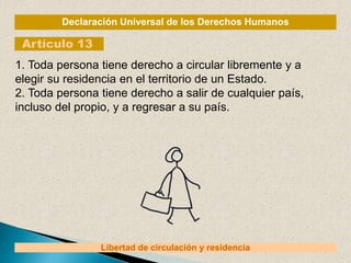 Declaración Universal de los Derechos Humanos
Artículo 13
Libertad de circulación y residencia
1. Toda persona tiene derecho a circular libremente y a
elegir su residencia en el territorio de un Estado.
2. Toda persona tiene derecho a salir de cualquier país,
incluso del propio, y a regresar a su país.
 