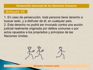 Declaración Universal de los Derechos Humanos
Artículo 14
Derecho a buscar asilo
1. En caso de persecución, toda persona tiene derecho a
buscar asilo, y a disfrutar de él, en cualquier país.
2. Este derecho no podrá ser invocado contra una acción
judicial realmente originada por delitos comunes o por
actos opuestos a los propósitos y principios de las
Naciones Unidas.
 