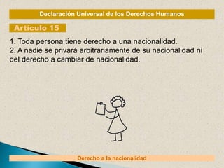 Declaración Universal de los Derechos Humanos
Artículo 15
Derecho a la nacionalidad
1. Toda persona tiene derecho a una nacionalidad.
2. A nadie se privará arbitrariamente de su nacionalidad ni
del derecho a cambiar de nacionalidad.
 
