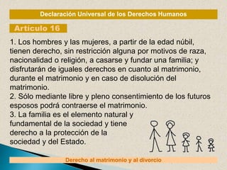 Declaración Universal de los Derechos Humanos
Artículo 16
Derecho al matrimonio y al divorcio
1. Los hombres y las mujeres, a partir de la edad núbil,
tienen derecho, sin restricción alguna por motivos de raza,
nacionalidad o religión, a casarse y fundar una familia; y
disfrutarán de iguales derechos en cuanto al matrimonio,
durante el matrimonio y en caso de disolución del
matrimonio.
2. Sólo mediante libre y pleno consentimiento de los futuros
esposos podrá contraerse el matrimonio.
3. La familia es el elemento natural y
fundamental de la sociedad y tiene
derecho a la protección de la
sociedad y del Estado.
 