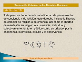 Declaración Universal de los Derechos Humanos
Artículo 18
Libertad de pensamiento
Toda persona tiene derecho a la libertad de pensamiento,
de conciencia y de religión; este derecho incluye la libertad
de cambiar de religión o de creencia, así como la libertad
de manifestar su religión o su creencia, individual y
colectivamente, tanto en público como en privado, por la
ensenanza, la práctica, el culto y la observancia.
 