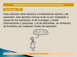 Declaración Universal de los Derechos Humanos
Artículo 19
Libertad de expresión
Todo individuo tiene derecho a la libertad de opinión y de
expresión; este derecho incluye el de no ser molestado a
causa de sus opiniones, el de investigar y recibir
informaciones y opiniones, y el de difundirlas, sin limitación
de fronteras, por cualquier medio de expresión.
 
