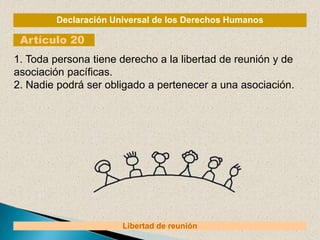 Declaración Universal de los Derechos Humanos
Artículo 20
Libertad de reunión
1. Toda persona tiene derecho a la libertad de reunión y de
asociación pacíficas.
2. Nadie podrá ser obligado a pertenecer a una asociación.
 