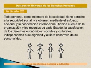 Declaración Universal de los Derechos Humanos
Artículo 22
Derechos económicos, sociales y culturales
Toda persona, como miembro de la sociedad, tiene derecho
a la seguridad social, y a obtener, mediante el esfuerzo
nacional y la cooperación internacional, habida cuenta de la
organización y los recursos de cada Estado, la satisfacción
de los derechos económicos, sociales y culturales,
indispensables a su dignidad y al libre desarrollo de su
personalidad.
 