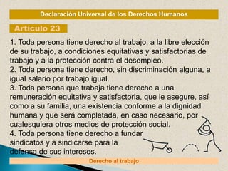 Declaración Universal de los Derechos Humanos
Artículo 23
Derecho al trabajo
1. Toda persona tiene derecho al trabajo, a la libre elección
de su trabajo, a condiciones equitativas y satisfactorias de
trabajo y a la protección contra el desempleo.
2. Toda persona tiene derecho, sin discriminación alguna, a
igual salario por trabajo igual.
3. Toda persona que trabaja tiene derecho a una
remuneración equitativa y satisfactoria, que le asegure, así
como a su familia, una existencia conforme a la dignidad
humana y que será completada, en caso necesario, por
cualesquiera otros medios de protección social.
4. Toda persona tiene derecho a fundar
sindicatos y a sindicarse para la
defensa de sus intereses.
 