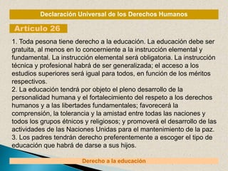 Declaración Universal de los Derechos Humanos
Artículo 26
Derecho a la educación
1. Toda pesona tiene derecho a la educación. La educación debe ser
gratuita, al menos en lo concerniente a la instrucción elemental y
fundamental. La instrucción elemental será obligatoria. La instrucción
técnica y profesional habrá de ser generalizada; el acceso a los
estudios superiores será igual para todos, en función de los méritos
respectivos.
2. La educación tendrá por objeto el pleno desarrollo de la
personalidad humana y el fortalecimiento del respeto a los derechos
humanos y a las libertades fundamentales; favorecerá la
comprensión, la tolerancia y la amistad entre todas las naciones y
todos los grupos étnicos y religiosos; y promoverá el desarrollo de las
actividades de las Naciones Unidas para el mantenimiento de la paz.
3. Los padres tendrán derecho preferentemente a escoger el tipo de
educación que habrá de darse a sus hijos.
 