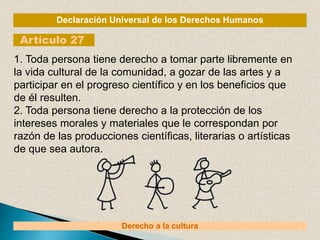 Declaración Universal de los Derechos Humanos
Artículo 27
Derecho a la cultura
1. Toda persona tiene derecho a tomar parte libremente en
la vida cultural de la comunidad, a gozar de las artes y a
participar en el progreso científico y en los beneficios que
de él resulten.
2. Toda persona tiene derecho a la protección de los
intereses morales y materiales que le correspondan por
razón de las producciones científicas, literarias o artísticas
de que sea autora.
 