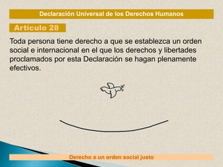 Declaración Universal de los Derechos Humanos
Artículo 28
Derecho a un orden social justo
Toda persona tiene derecho a que se establezca un orden
social e internacional en el que los derechos y libertades
proclamados por esta Declaración se hagan plenamente
efectivos.
 