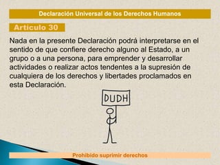 Declaración Universal de los Derechos Humanos
Artículo 30
Prohibido suprimir derechos
Nada en la presente Declaración podrá interpretarse en el
sentido de que confiere derecho alguno al Estado, a un
grupo o a una persona, para emprender y desarrollar
actividades o realizar actos tendentes a la supresión de
cualquiera de los derechos y libertades proclamados en
esta Declaración.
 