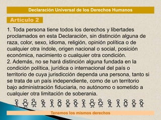 Declaración Universal de los Derechos Humanos
Artículo 2
Tenemos los mismos derechos
1. Toda persona tiene todos los derechos y libertades
proclamados en esta Declaración, sin distinción alguna de
raza, color, sexo, idioma, religión, opinión política o de
cualquier otra índole, origen nacional o social, posición
económica, nacimiento o cualquier otra condición.
2. Además, no se hará distinción alguna fundada en la
condición política, jurídica o internacional del país o
territorio de cuya jurisdicción dependa una persona, tanto si
se trata de un país independiente, como de un territorio
bajo administración fiduciaria, no autónomo o sometido a
cualquier otra limitación de soberania.
 