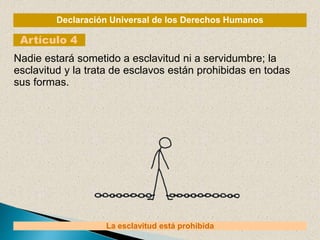 Declaración Universal de los Derechos Humanos
Artículo 4
La esclavitud está prohibida
Nadie estará sometido a esclavitud ni a servidumbre; la
esclavitud y la trata de esclavos están prohibidas en todas
sus formas.
 
